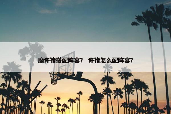 魔许褚搭配阵容？ 许褚怎么配阵容？