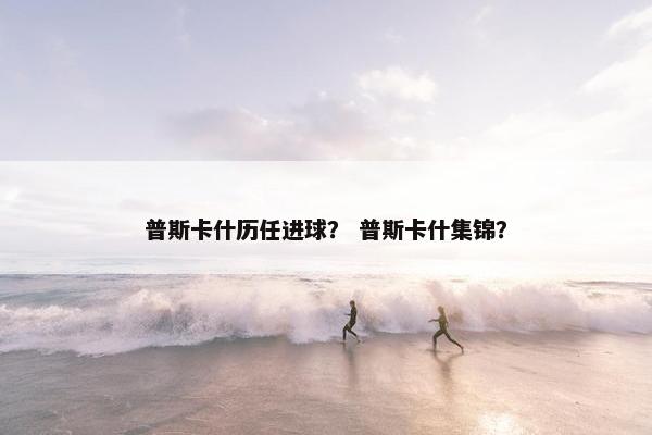 普斯卡什历任进球？ 普斯卡什集锦？