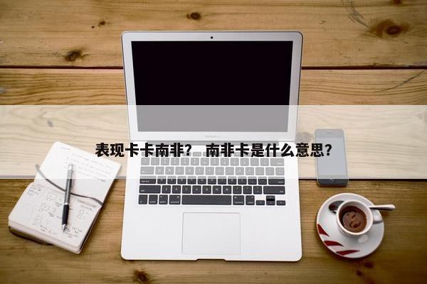 表现卡卡南非？ 南非卡是什么意思？