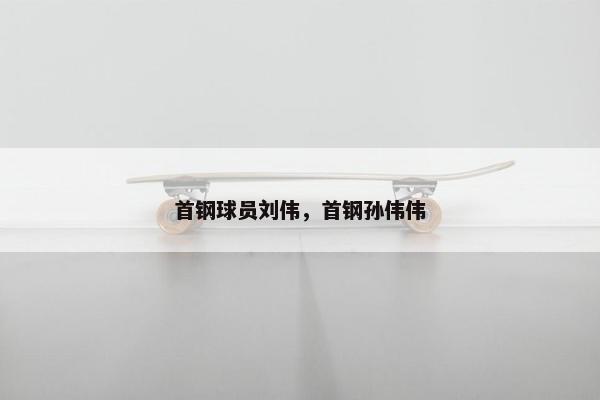 首钢球员刘伟，首钢孙伟伟