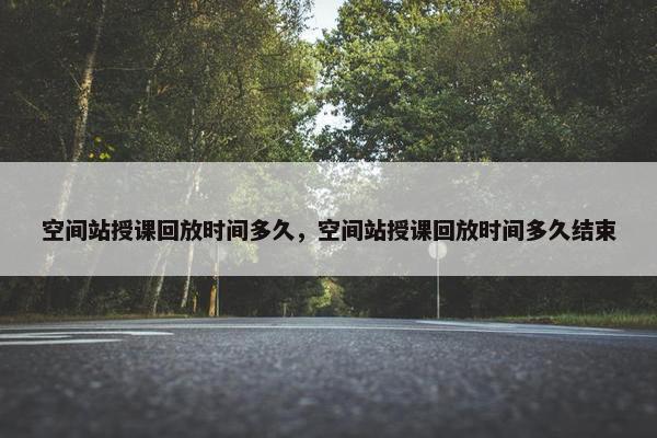 空间站授课回放时间多久，空间站授课回放时间多久结束