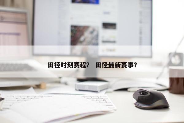 田径时刻赛程? 田径最新赛事?