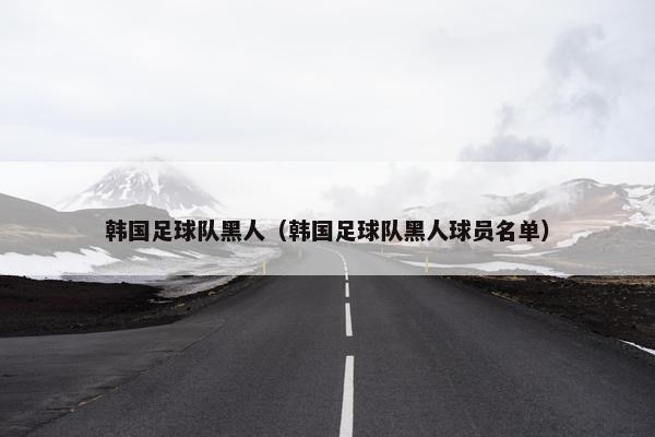 韩国足球队黑人（韩国足球队黑人球员名单）