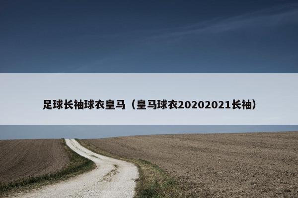 足球长袖球衣皇马(皇马球衣20202021长袖)