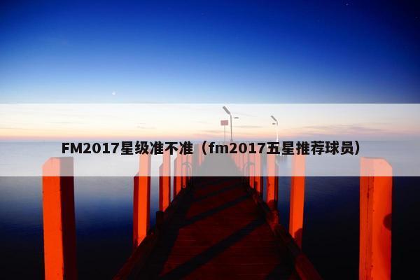 FM2017星级准不准（fm2017五星推荐球员）