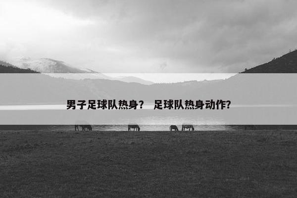 男子足球队热身？ 足球队热身动作？