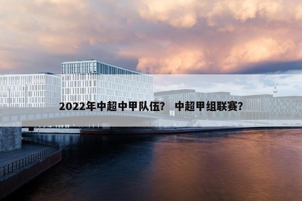 2022年中超中甲队伍? 中超甲组联赛? 2022年中超中甲队伍? 中超甲组联赛?