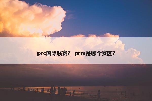prc国际联赛？ prm是哪个赛区？