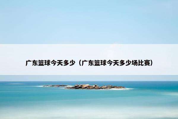 广东篮球今天多少（广东篮球今天多少场比赛）