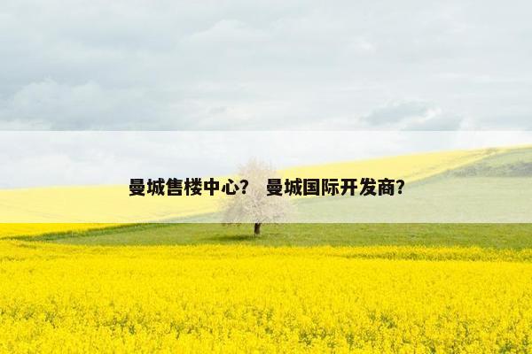 曼城售楼中心？ 曼城国际开发商？