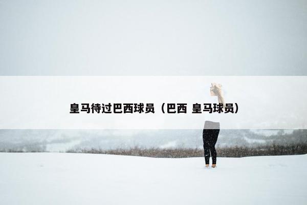 皇马待过巴西球员（巴西 皇马球员）