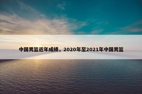 中国男篮近年成绩，2020年至2021年中国男篮