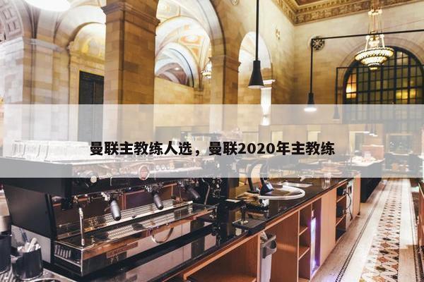 曼联主教练人选，曼联2020年主教练
