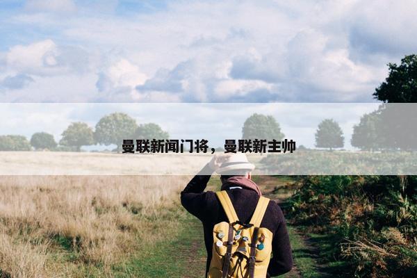 曼联新闻门将，曼联新主帅