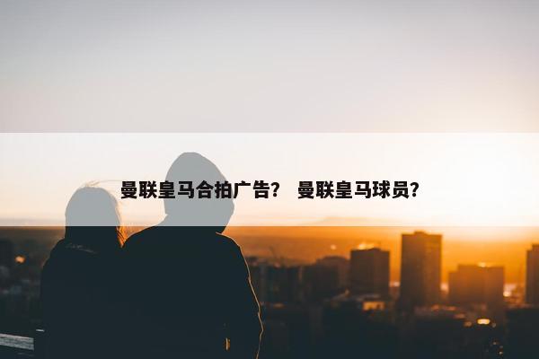 曼联皇马合拍广告？ 曼联皇马球员？