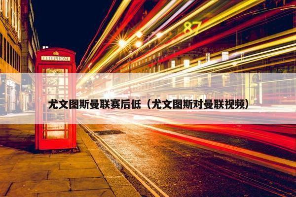 尤文图斯曼联赛后低（尤文图斯对曼联视频）