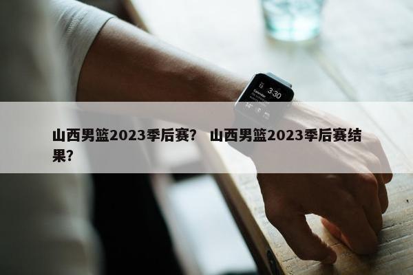 山西男篮2023季后赛？ 山西男篮2023季后赛结果？