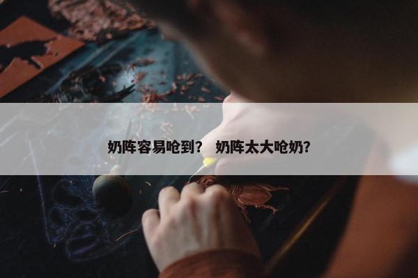 奶阵容易呛到？ 奶阵太大呛奶？